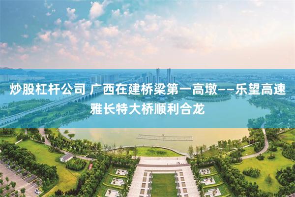 炒股杠杆公司 广西在建桥梁第一高墩——乐望高速雅长特大桥顺利合龙