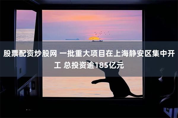 股票配资炒股网 一批重大项目在上海静安区集中开工 总投资逾185亿元