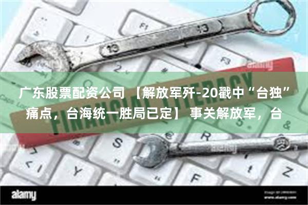 广东股票配资公司 【解放军歼-20戳中“台独”痛点，台海统一胜局已定】 事关解放军，台