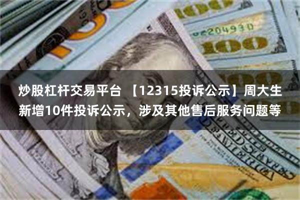 炒股杠杆交易平台 【12315投诉公示】周大生新增10件投诉公示，涉及其他售后服务问题等