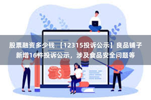 股票融资多少钱 【12315投诉公示】良品铺子新增16件投诉公示，涉及食品安全问题等