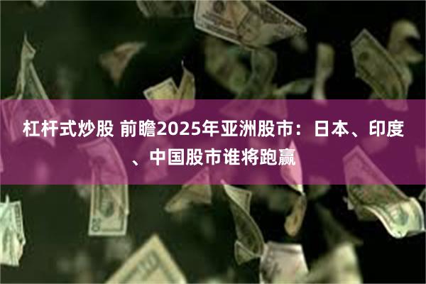 杠杆式炒股 前瞻2025年亚洲股市：日本、印度、中国股市谁将跑赢