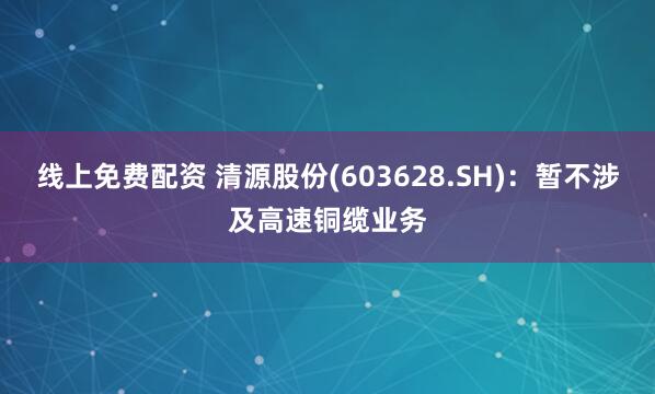 线上免费配资 清源股份(603628.SH)：暂不涉及高速铜缆业务