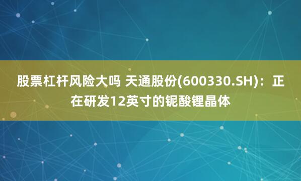 股票杠杆风险大吗 天通股份(600330.SH)：正在研发12英寸的铌酸锂晶体