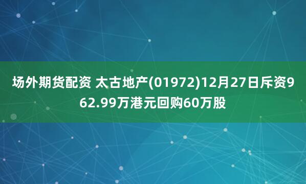 场外期货配资 太古地产(01972)12月27日斥资962.99万港元回购60万股