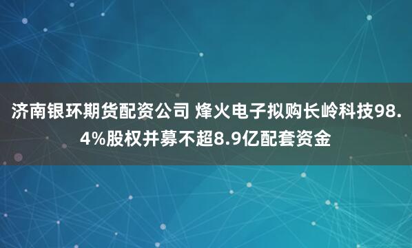 济南银环期货配资公司 烽火电子拟购长岭科技98.4%股权并募不超8.9亿配套资金