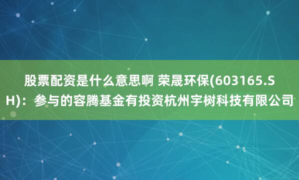 股票配资是什么意思啊 荣晟环保(603165.SH)：参与的容腾基金有投资杭州宇树科技有限公司