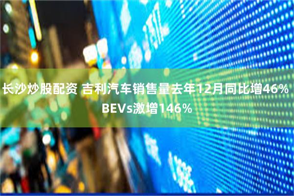 长沙炒股配资 吉利汽车销售量去年12月同比增46% BEVs激增146%