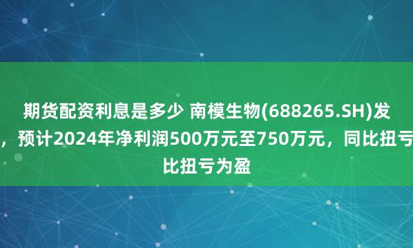 期货配资利息是多少 南模生物(688265.SH)发预盈，预计2024年净利润500万元至750万元，同比扭亏为盈