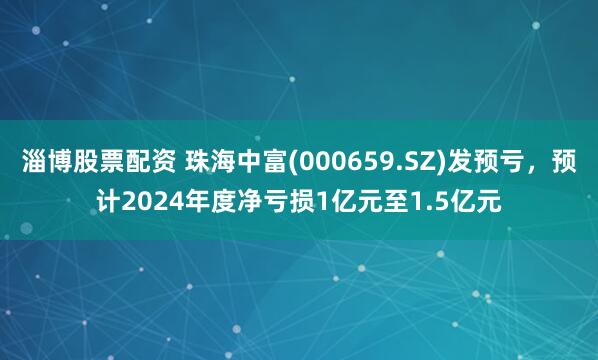 淄博股票配资 珠海中富(000659.SZ)发预亏，预计2024年度净亏损1亿元至1.5亿元