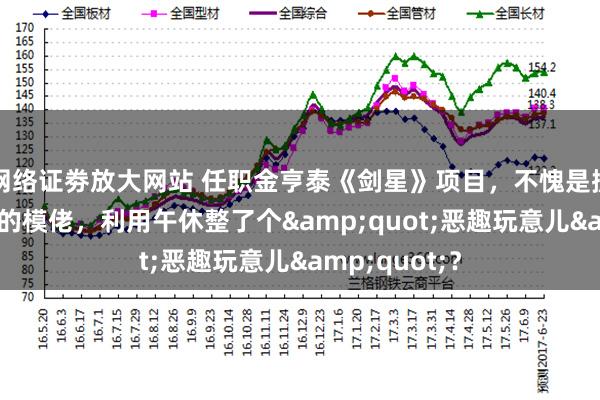 网络证劵放大网站 任职金亨泰《剑星》项目，不愧是拥有17年经验的模佬，利用午休整了个&quot;恶趣玩意儿&quot;？