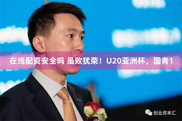 在线配资安全吗 虽败犹荣！U20亚洲杯，国青1