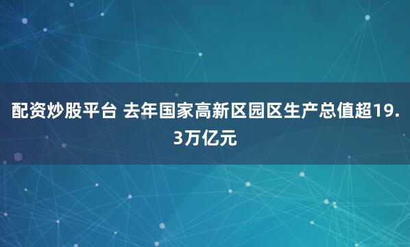 配资炒股平台 去年国家高新区园区生产总值超19.3万亿元