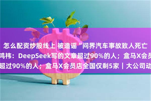 怎么配资炒股线上 被造谣“问界汽车事故致人死亡”，赛力斯发声；周鸿祎：DeepSeek写的文章超过90%的人；盒马X会员店全国仅剩5家｜大公司动态