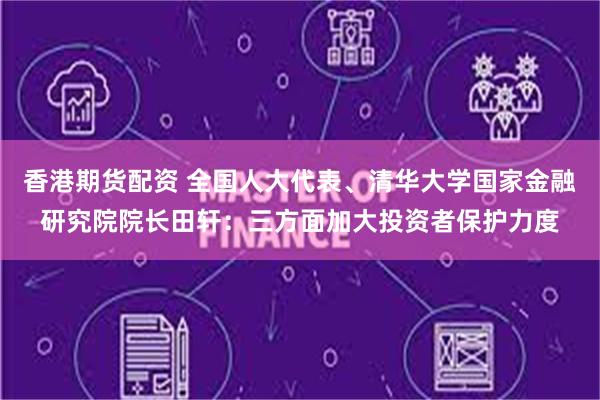 香港期货配资 全国人大代表、清华大学国家金融研究院院长田轩：三方面加大投资者保护力度