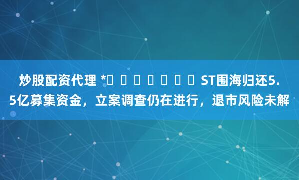 炒股配资代理 *​​​​​​​ST围海归还5.5亿募集资金，立案调查仍在进行，退市风险未解