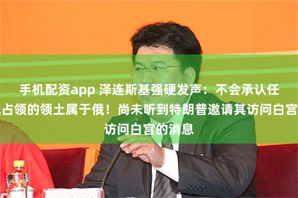 手机配资app 泽连斯基强硬发声：不会承认任何被俄占领的领土属于俄！尚未听到特朗普邀请其访问白宫的消息