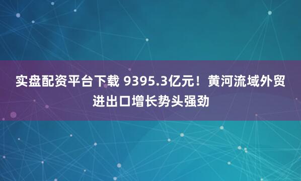 实盘配资平台下载 9395.3亿元！黄河流域外贸进出口增长势头强劲