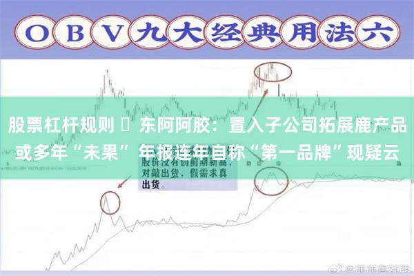 股票杠杆规则 ​东阿阿胶：置入子公司拓展鹿产品或多年“未果” 年报连年自称“第一品牌”现疑云